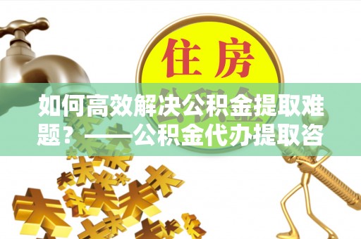 夷陵如何高效解决公积金提取难题？——公积金代办提取咨询服务全解析