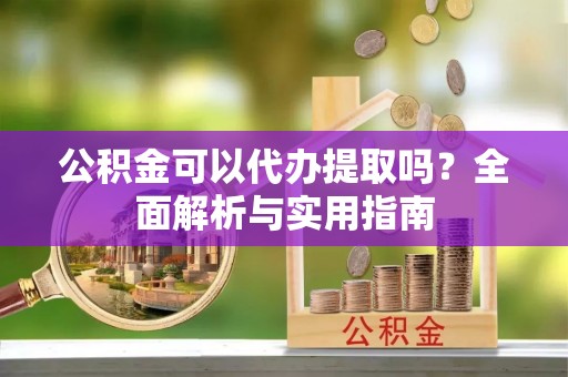夷陵公积金可以代办提取吗？全面解析与实用指南