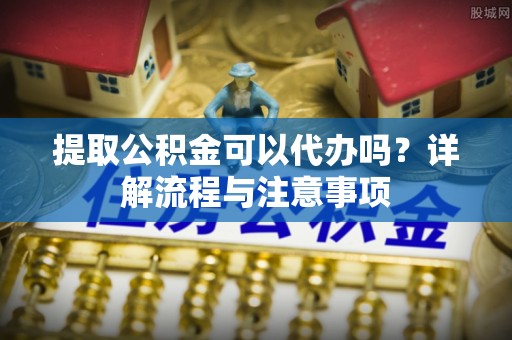 夷陵提取公积金可以代办吗？详解流程与注意事项