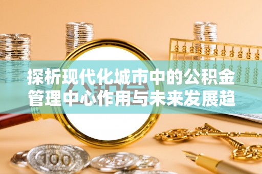 夷陵探析现代化城市中的公积金管理中心作用与未来发展趋势