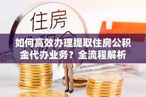 夷陵如何高效办理提取住房公积金代办业务？全流程解析