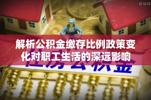 夷陵解析公积金缴存比例政策变化对职工生活的深远影响