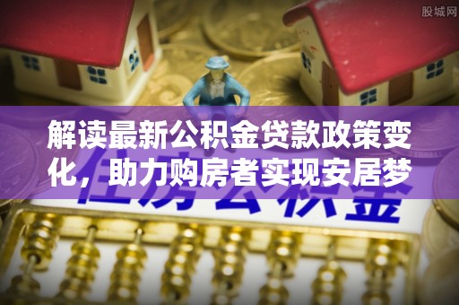 夷陵解读最新公积金贷款政策变化，助力购房者实现安居梦想