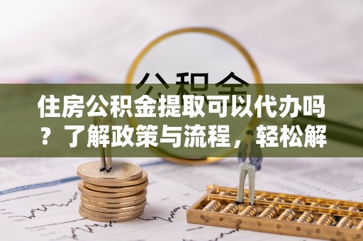 夷陵住房公积金提取可以代办吗？了解政策与流程，轻松解决疑惑