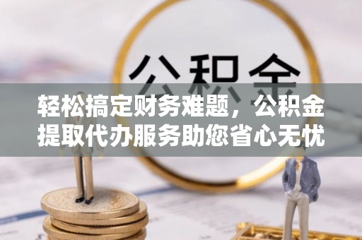夷陵轻松搞定财务难题，公积金提取代办服务助您省心无忧