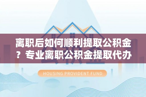 夷陵离职后如何顺利提取公积金？专业离职公积金提取代办服务指南
