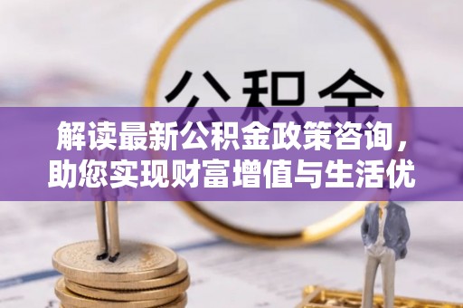 夷陵解读最新公积金政策咨询，助您实现财富增值与生活优化