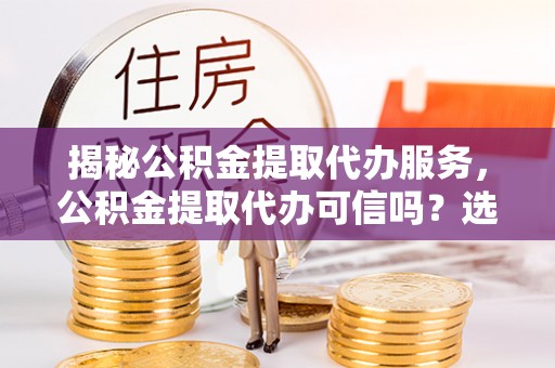 夷陵揭秘公积金提取代办服务，公积金提取代办可信吗？选择前你需要知道的真相