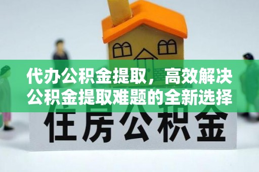夷陵代办公积金提取，高效解决公积金提取难题的全新选择