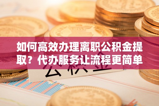 夷陵如何高效办理离职公积金提取？代办服务让流程更简单