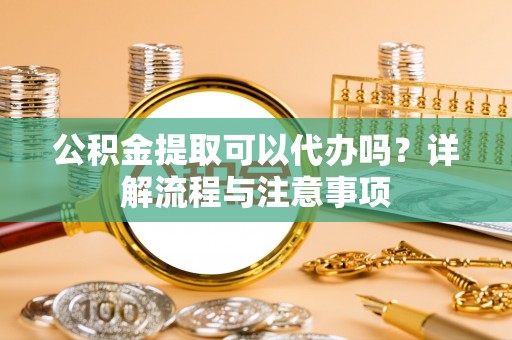 夷陵公积金提取可以代办吗？详解流程与注意事项