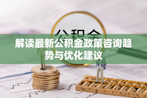 夷陵解读最新公积金政策咨询趋势与优化建议