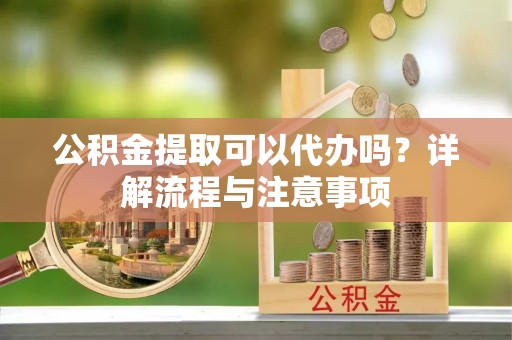 夷陵公积金提取可以代办吗？详解流程与注意事项