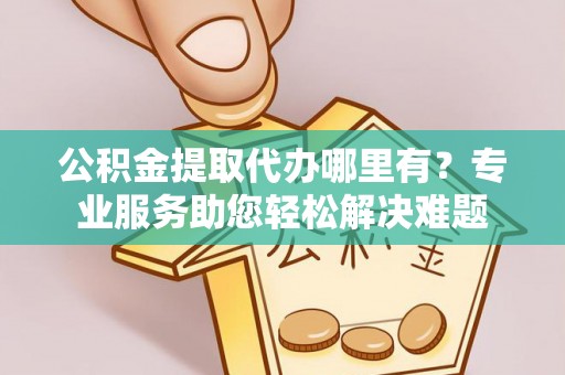 夷陵公积金提取代办哪里有？专业服务助您轻松解决难题