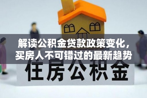 夷陵解读公积金贷款政策变化，买房人不可错过的最新趋势