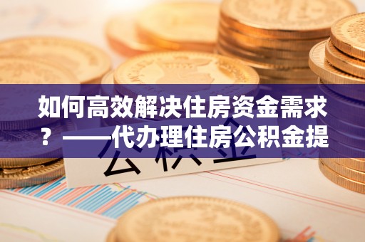 夷陵如何高效解决住房资金需求？——代办理住房公积金提取服务全解析