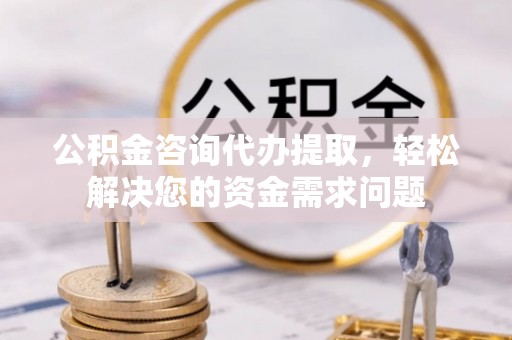 夷陵公积金咨询代办提取，轻松解决您的资金需求问题