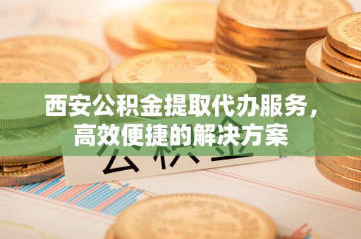 夷陵西安公积金提取代办服务，高效便捷的解决方案