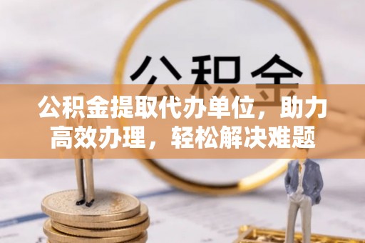夷陵公积金提取代办单位，助力高效办理，轻松解决难题
