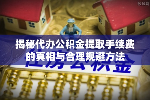 夷陵揭秘代办公积金提取手续费的真相与合理规避方法