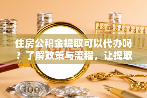 夷陵住房公积金提取可以代办吗？了解政策与流程，让提取更便捷
