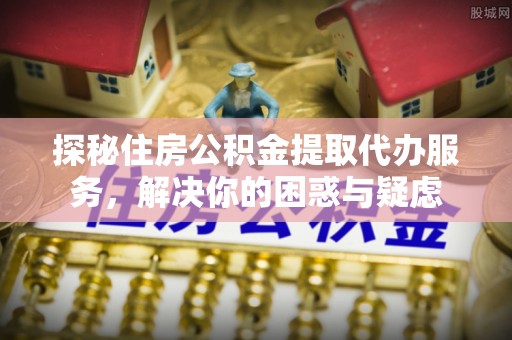 夷陵探秘住房公积金提取代办服务，解决你的困惑与疑虑