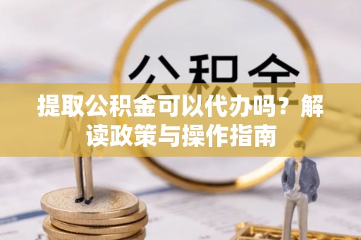 夷陵提取公积金可以代办吗？解读政策与操作指南