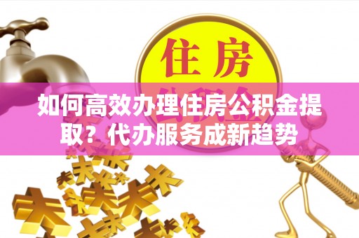 夷陵如何高效办理住房公积金提取？代办服务成新趋势