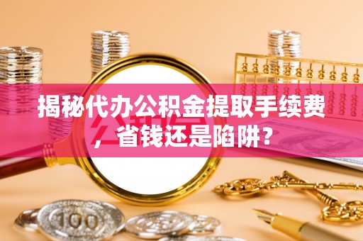 夷陵揭秘代办公积金提取手续费，省钱还是陷阱？