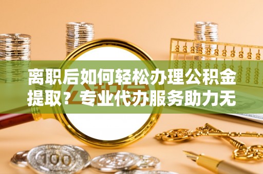 夷陵离职后如何轻松办理公积金提取？专业代办服务助力无忧