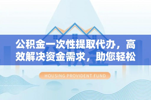 夷陵公积金一次性提取代办，高效解决资金需求，助您轻松应对生活难题