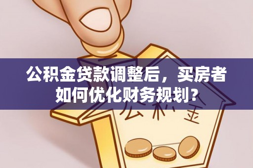 夷陵公积金贷款调整后，买房者如何优化财务规划？