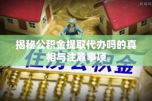 夷陵揭秘公积金提取代办吗的真相与注意事项