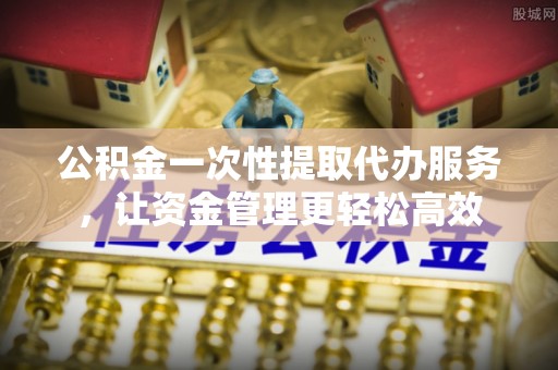 夷陵公积金一次性提取代办服务，让资金管理更轻松高效