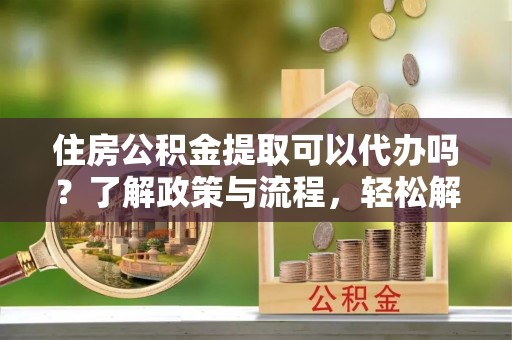夷陵住房公积金提取可以代办吗？了解政策与流程，轻松解决你的疑问