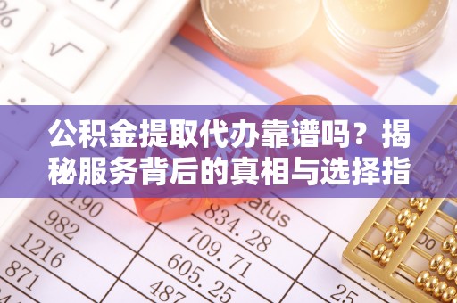 夷陵公积金提取代办靠谱吗？揭秘服务背后的真相与选择指南