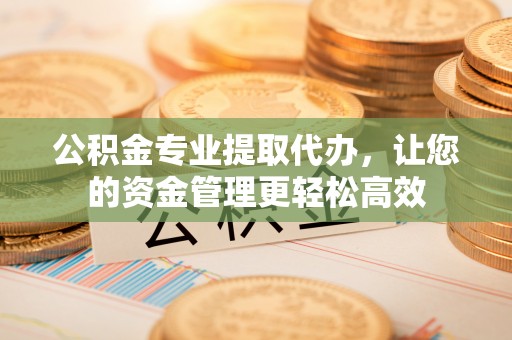夷陵公积金专业提取代办，让您的资金管理更轻松高效