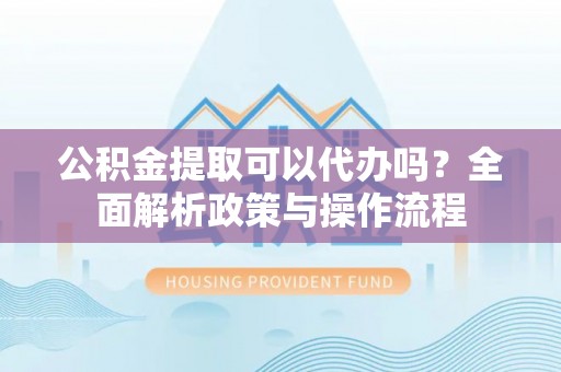 夷陵公积金提取可以代办吗？全面解析政策与操作流程