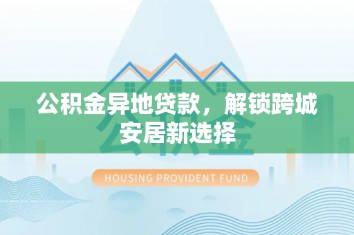 夷陵公积金异地贷款，解锁跨城安居新选择