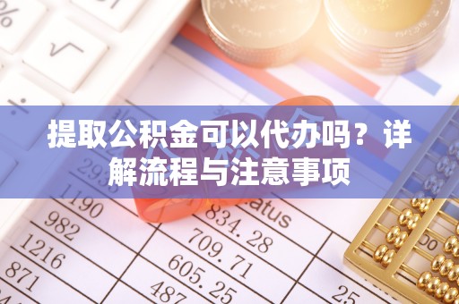 夷陵提取公积金可以代办吗？详解流程与注意事项
