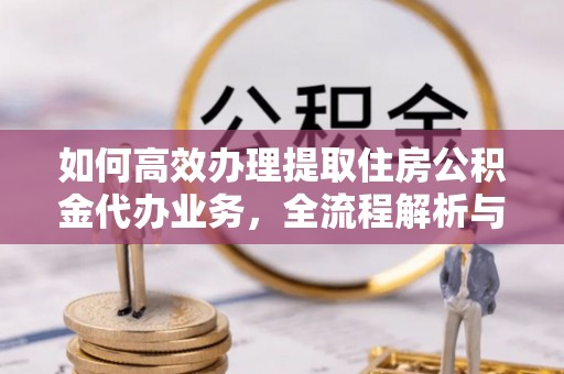 夷陵如何高效办理提取住房公积金代办业务，全流程解析与实用建议