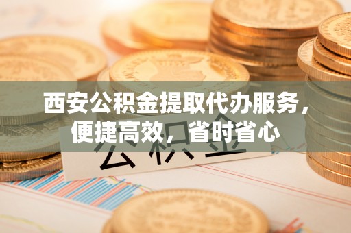 夷陵西安公积金提取代办服务，便捷高效，省时省心