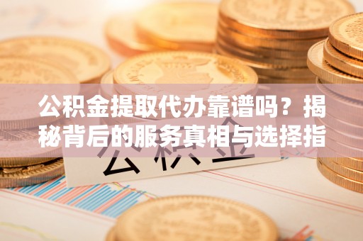 夷陵公积金提取代办靠谱吗？揭秘背后的服务真相与选择指南
