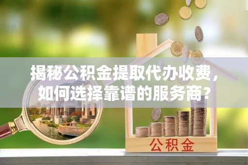 夷陵揭秘公积金提取代办收费，如何选择靠谱的服务商？