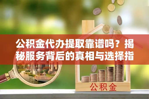 夷陵公积金代办提取靠谱吗？揭秘服务背后的真相与选择指南