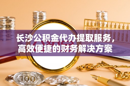 夷陵长沙公积金代办提取服务，高效便捷的财务解决方案