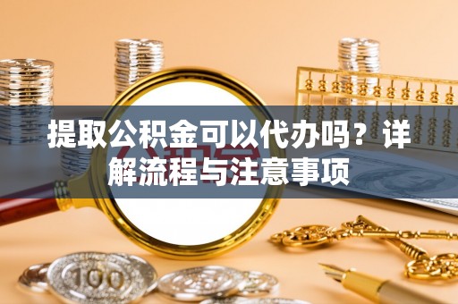夷陵提取公积金可以代办吗？详解流程与注意事项