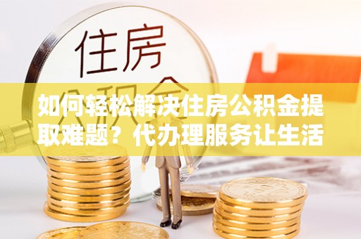 夷陵如何轻松解决住房公积金提取难题？代办理服务让生活更简单