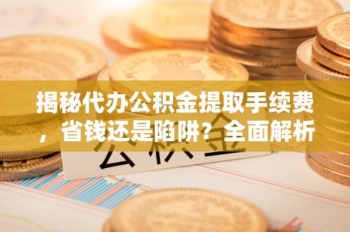 夷陵揭秘代办公积金提取手续费，省钱还是陷阱？全面解析与避坑指南