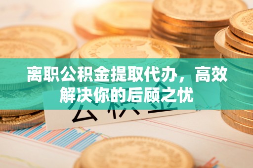 夷陵离职公积金提取代办，高效解决你的后顾之忧